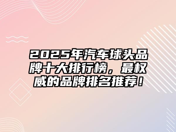 2025年汽車球頭品牌十大排行榜，最權(quán)威的品牌排名推薦！