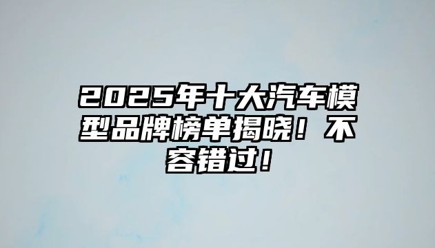 2025年十大汽車模型品牌榜單揭曉！不容錯(cuò)過！