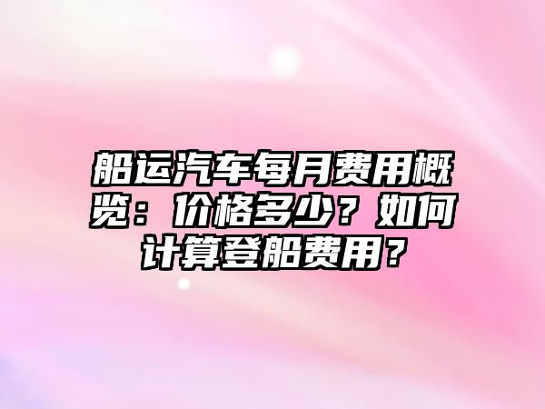 船運(yùn)汽車每月費(fèi)用概覽：價(jià)格多少？如何計(jì)算登船費(fèi)用？