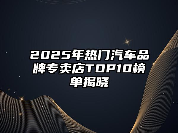 2025年熱門汽車品牌專賣店TOP10榜單揭曉