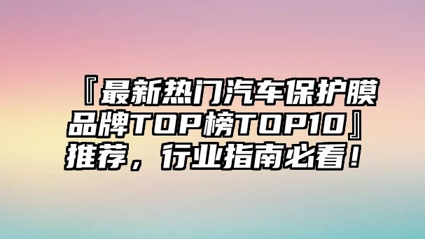 『最新熱門汽車保護膜品牌TOP榜TOP10』推薦，行業(yè)指南必看！