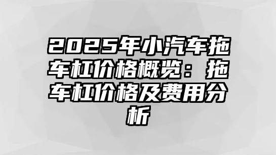 2025年小汽車拖車杠價格概覽：拖車杠價格及費(fèi)用分析